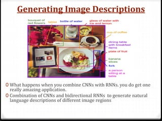 Generating Image Descriptions
0 What happens when you combine CNNs with RNNs. you do get one
really amazing application.
0 Combination of CNNs and bidirectional RNNs to generate natural
language descriptions of different image regions
 