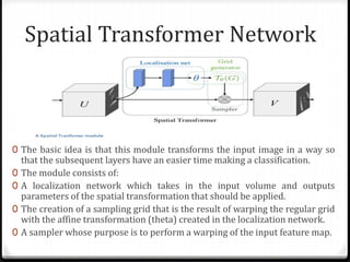 Spatial Transformer Network
0 The basic idea is that this module transforms the input image in a way so
that the subsequent layers have an easier time making a classification.
0 The module consists of:
0 A localization network which takes in the input volume and outputs
parameters of the spatial transformation that should be applied.
0 The creation of a sampling grid that is the result of warping the regular grid
with the affine transformation (theta) created in the localization network.
0 A sampler whose purpose is to perform a warping of the input feature map.
 