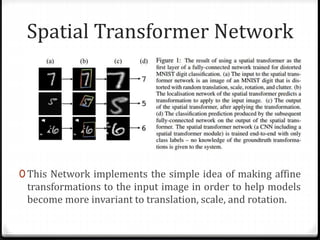 Spatial Transformer Network
0 This Network implements the simple idea of making affine
transformations to the input image in order to help models
become more invariant to translation, scale, and rotation.
 