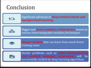 Conclusion
Significant advances in deep reinforcement and
unsupervised learning
Bigger and more complex architectures based on
various interchangeable modules/techniques
Deeper models that can learn from much fewer
training cases
Harder problems such as video understanding
and natural language processing will be
successfully tackled by deep learning algorithms
 