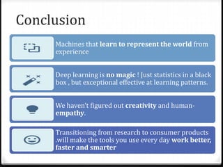 Conclusion
Machines that learn to represent the world from
experience
Deep learning is no magic ! Just statistics in a black
box , but exceptional effective at learning patterns.
We haven’t figured out creativity and human-
empathy.
Transitioning from research to consumer products
.will make the tools you use every day work better,
faster and smarter
 