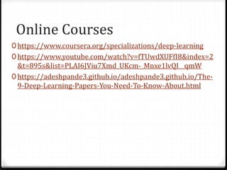 Online Courses
0 https://www.coursera.org/specializations/deep-learning
0 https://www.youtube.com/watch?v=fTUwdXUFfI8&index=2
&t=895s&list=PLAI6JViu7Xmd_UKcm-_Mnxe1lvQI__qmW
0 https://adeshpande3.github.io/adeshpande3.github.io/The-
9-Deep-Learning-Papers-You-Need-To-Know-About.html
 