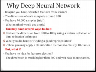 Why Deep Neural Network
- Imagine you have extracted features from sensors .
- The dimension of each sample is around 800
- You have 70,000 samples (trial)
- What method would you apply?
- You may have several ways to do it
0 Reduce the dimension from 800 to 40 by using a feature selection or
dim. reduction technique
0 What you did here is “Finding a good representation”
0 - Then, you may apply a classification methods to classify 10 classes
But, what if
- You have no idea for feature selection?
- The dimension is much higher than 800 and you have more classes.
 