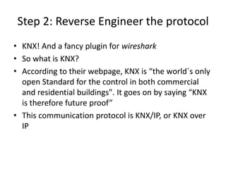 Step 2: Reverse Engineer the protocol
• KNX! And a fancy plugin for wireshark
• So what is KNX?
• According  to  their  webpage,  KNX  is  “the  world´s only
open Standard for the control in both commercial
and  residential  buildings".  It  goes  on  by  saying  “KNX  
is therefore future proof”
• This communication protocol is KNX/IP, or KNX over
IP
 