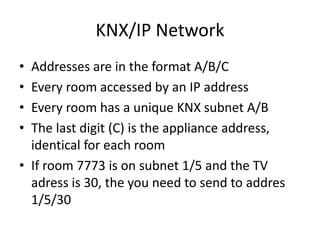 KNX/IP Network
• Addresses are in the format A/B/C
• Every room accessed by an IP address
• Every room has a unique KNX subnet A/B
• The last digit (C) is the appliance address,
identical for each room
• If room 7773 is on subnet 1/5 and the TV
adress is 30, the you need to send to addres
1/5/30
 