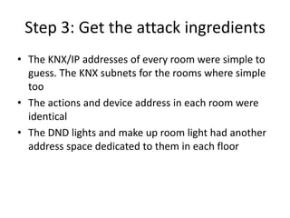 Step 3: Get the attack ingredients
• The KNX/IP addresses of every room were simple to
guess. The KNX subnets for the rooms where simple
too
• The actions and device address in each room were
identical
• The DND lights and make up room light had another
address space dedicated to them in each floor
 