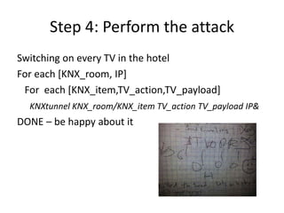 Step 4: Perform the attack
Switching on every TV in the hotel
For each [KNX_room, IP]
For each [KNX_item,TV_action,TV_payload]
KNXtunnel KNX_room/KNX_item TV_action TV_payload IP&
DONE – be happy about it
 