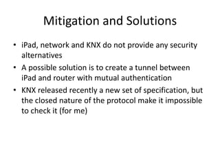 Mitigation and Solutions
• iPad, network and KNX do not provide any security
alternatives
• A possible solution is to create a tunnel between
iPad and router with mutual authentication
• KNX released recently a new set of specification, but
the closed nature of the protocol make it impossible
to check it (for me)
 