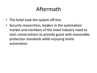 Aftermath
• The hotel took the system off-line
• Security researchers, leaders in the automation
market and members of the hotel industry need to
start conversations to provide guest with reasonable
protection standards while enjoying home
automation
 