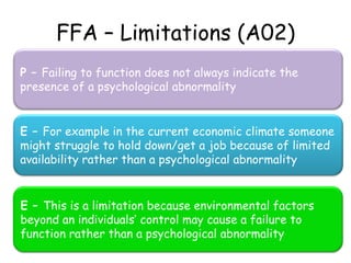 FFA – Limitations (A02)
P – Failing to function does not always indicate the
presence of a psychological abnormality


E – For example in the current economic climate someone
might struggle to hold down/get a job because of limited
availability rather than a psychological abnormality


E – This is a limitation because environmental factors
beyond an individuals’ control may cause a failure to
function rather than a psychological abnormality
 