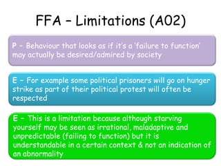 FFA – Limitations (A02)
P – Behaviour that looks as if it’s a ‘failure to function’
may actually be desired/admired by society


E – For example some political prisoners will go on hunger
strike as part of their political protest will often be
respected

E – This is a limitation because although starving
yourself may be seen as irrational, maladaptive and
unpredictable (failing to function) but it is
understandable in a certain context & not an indication of
an abnormality
 