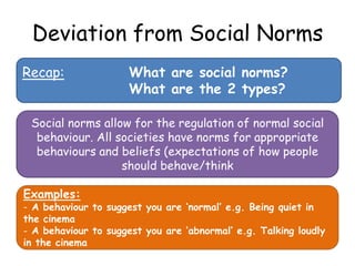 Deviation from Social Norms
Recap:                What are social norms?
                      What are the 2 types?

 Social norms allow for the regulation of normal social
  behaviour. All societies have norms for appropriate
  behaviours and beliefs (expectations of how people
                  should behave/think

Examples:
- A behaviour to suggest you are ‘normal’ e.g. Being quiet in
the cinema
- A behaviour to suggest you are ‘abnormal’ e.g. Talking loudly
in the cinema
 