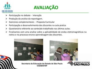 Secretaria da Educação do Estado de São Paulo
CGEB/EFAP
AVALIAÇÃO
 Participação no debate - Interação
 Produção da analise da reportagem.
 Exercícios complementares - Proposta Curricular
 Participação e desenvolvimento dos discentes na aula pratica
 Questionário referente ao conteúdo trabalhado nas últimas aulas.
 Finalizamos com uma analise sobre a aplicabilidade de ondas eletromagnéticas na
rotina e no processo ensino-aprendizagem dos discentes.
 