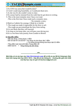 1.If a UFO was seen,what would be done?
 2.I wish I could sing beautifully, so I could join them now.
 3.As she was ill, she couldn’t come to class .
 4.No sooner had he returned from his walk than he got down to writing.
 5.-This is the most romantic story I have ever read.
   -This is the first time I have read such a romantic story .
                                        So romantic a story.
 6.Much as I admire his courage, I think he is foolish.
 7.-The rough sea made it impossible for the ferry to sail.
   -The rough sea prevented/kept the ferry from sailing.
 8.It is not likely that they will succeed.
 9.As long as you keep calm, you will pass your driving test.
10.It is a two-hour train journey from London to Bristol.

B: híng dÉn chÊm:
  - Mỗi câu đúng, ý đúng được 1 điểm
  - Đối với bài tìm và sửa lỗi:+ Tìm đúng và sửa được đạt 1 điểm
                                 + Tìm đúng nhưng không sửa được đạt 0,5 điểm
  - Tổng điểm toàn bài là 80 điểm.Thang điểm 20
  - Điểm bài thi : = Tổng những câu làm đúng



                     ___________________o0o___________________

Mời thầy cô và các bạn vào http://thiviolympic.com để có tất cả các Đề thi Violympic Giải
toán trên mạng năm học 2012 -1013 – Hay tất cả các thông tin - Hướng dẫn giải mới nhất
                   của lớp học này xin gửi về tieuhocvn@gmail.com




   =========================================================================
                                 Tuyển tập đề thi Violympic trên mạng – có tại http://thiviolympic.com
 