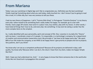 From Mariana
  Today I saw your workshop in Digital Age and I like to congratulate you. Definitely was the best workshop!
  Totally inspiring! Something about what you said today, really touched me. I don’t know if you’re going to read
  this e-mail, it’s a little silly, but I was very anxious to tell you these.

  I had my own theory of happiness. I call it “Yummy little thing”, in Portuguese “Coisinha Gostosa”. In my theory
  every day I allow myself to do something that’s really makes me happy. For example: go to a bar with
  friends, read a page off a book, have lunch in a place I love, buy clothes, play with my nieces. In other words, I
  have listed all things that I love to do, and every day I do something. It may even be eating a candy! Has the
  more complex items to the simplest.

  So, I really identified with your personality, spirit and concept of life. Else, I practice in my daily this “theory”
  with my team. I coordinate a team of 11 people. I’m responsible, in a technology’s company, for a department
  of creation and communication (www.totvs.com). My principle is “we have to be happy every day.” We spent
  80% of our life inside the company, so we HAVE to be happy there! I give priority to people and not to projects.
  Very polemic, don’t you think?

  You know why I am see as a competent professional? Because all my projects are delivered in days, with
  quality. You know why? Because when I can do it, the return I have from my client, makes me happy! Simple
  like this!!

  Well, I hope you had understood me. And I´m very happy to know that there someone else in the world who
  thinks like me! Good luck in propagation this concept!


Slide 19
 