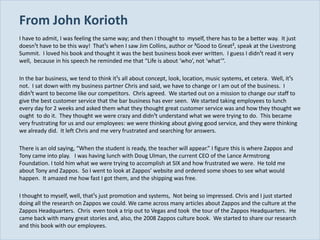 From John Korioth
  I have to admit, I was feeling the same way; and then I thought to myself, there has to be a better way. It just
  doesn¹t have to be this way! That¹s when I saw Jim Collins, author or ³Good to Great², speak at the Livestrong
  Summit. I loved his book and thought it was the best business book ever written. I guess I didn¹t read it very
  well, because in his speech he reminded me that “Life is about ‘who’, not ‘what’”.

  In the bar business, we tend to think it¹s all about concept, look, location, music systems, et cetera. Well, it¹s
  not. I sat down with my business partner Chris and said, we have to change or I am out of the business. I
  didn¹t want to become like our competitors. Chris agreed. We started out on a mission to change our staff to
  give the best customer service that the bar business has ever seen. We started taking employees to lunch
  every day for 2 weeks and asked them what they thought great customer service was and how they thought we
  ought to do it. They thought we were crazy and didn¹t understand what we were trying to do. This became
  very frustrating for us and our employees: we were thinking about giving good service, and they were thinking
  we already did. It left Chris and me very frustrated and searching for answers.

  There is an old saying, “When the student is ready, the teacher will appear.” I figure this is where Zappos and
  Tony came into play. I was having lunch with Doug Ulman, the current CEO of the Lance Armstrong
  Foundation. I told him what we were trying to accomplish at SIX and how frustrated we were. He told me
  about Tony and Zappos. So I went to look at Zappos’ website and ordered some shoes to see what would
  happen. It amazed me how fast I got them, and the shipping was free.

  I thought to myself, well, that¹s just promotion and systems, Not being so impressed. Chris and I just started
  doing all the research on Zappos we could. We came across many articles about Zappos and the culture at the
  Zappos Headquarters. Chris even took a trip out to Vegas and took the tour of the Zappos Headquarters. He
  came back with many great stories and, also, the 2008 Zappos culture book. We started to share our research
  and this book with our employees.
Slide 21
 