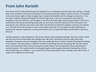 From John Korioth
  How did we do this? We started to pay more attention to our employees and what they were telling us, We got
  them more involved in the process of decisions. We started to give them better customer service. For example:
  At the end of every night a simple manager log is created and emailed to all the managers and owners. It has
  the sales numbers and general thoughts of how the night went. It also has maintenance items that the
  employees may have noticed or just thoughts on how they think the night could have gone better. If they list a
  maintenance item we do everything we possibly can do to have that item fixed by the time they walk in the
  next day for work. We also call, email or text them and tell them we fixed the problem or that we are working
  on it. This tells them that we listen to them and we take it seriously. If it is an idea that they might have to
  improve the customer experience or work environment, Chris or myself will follow up with them in person to
  discuss it.

  Another example is most employees in the service industry hate employee meetings. They are usually on their
  day off and are full of information they already know. We took a hard look at how to make these more
  enjoyable, interactive and more rewarding. We now usually take them to dinner instead of hosting the meeting
  at our location. This puts them in a different mindset of something new and interesting. We may also require
  them to be prepared to tell a story of some good or bad customer service experience they encountered at
  another business. This usually results in some good laughs and some good moments of perspective of how
  they should treat our customers. I use to spend 20 minutes preparing for these meetings now I take 4 hours, it
  makes all the difference in the world.




Slide 23
 