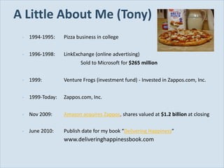 A Little About Me (Tony)
          •   1994-1995:    Pizza business in college


          •   1996-1998:    LinkExchange (online advertising)
                                   Sold to Microsoft for $265 million


          •   1999:         Venture Frogs (investment fund) - Invested in Zappos.com, Inc.


          •   1999-Today:   Zappos.com, Inc.


          •   Nov 2009:     Amazon acquires Zappos, shares valued at $1.2 billion at closing

          •   June 2010:    Publish date for my book “Delivering Happiness”
                            www.deliveringhappinessbook.com


Slide 3
 