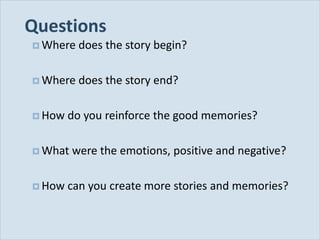 Questions
            Where   does the story begin?

            Where   does the story end?

            How   do you reinforce the good memories?

            What   were the emotions, positive and negative?

            How   can you create more stories and memories?


Slide 34
 