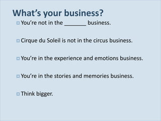 What’s your business?
            You’re   not in the _______ business.

            Cirque   du Soleil is not in the circus business.

            You’re   in the experience and emotions business.

            You’re   in the stories and memories business.

            Think   bigger.


Slide 35
 