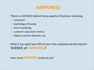 HAPPINESS
          There is a SCIENCE behind many aspects of business including:
              conversion
              psychology of buying
              direct marketing
              customer acquisition metrics
              repeat customer behavior, etc.


          What if you spent just 10% of your time studying and learning the
           SCIENCE of HAPPINESS?

          How much HAPPIER could you be?


Slide 39
 