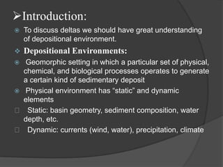 Introduction:
   To discuss deltas we should have great understanding
    of depositional environment.
   Depositional Environments:
  Geomorphic setting in which a particular set of physical,
  chemical, and biological processes operates to generate
  a certain kind of sedimentary deposit
 Physical environment has “static” and dynamic
  elements
 􀂄 Static: basin geometry, sediment composition, water
  depth, etc.
 􀂄 Dynamic: currents (wind, water), precipitation, climate
 