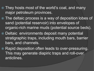  They hosts most of the world‟s coal, and many
  major petroleum provinces.
 The deltaic process is a way of deposition lobes of
  sand (potential reservoir) into envelopes of
  organic-rich marine muds (potential source beds).
 Deltaic environments deposit many potential
  stratigraphic traps, including mouth bars, barrier
  bars, and channels.
 Rapid deposition often leads to over-pressuring.
  This may generate diapiric traps and roll-over
  anticlines.
 