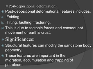 Post-depositional deformation:
 Post-depositional deformational features includes:
a. Folding
b. Tilting, faulting, fracturing.
 This is due to tectonic forces and consequent
  movement of earth‟s crust.
 Significances:
 Structural features can modify the sandstone body
  geometry.
 These features are important in the
  migration, accumulation and trapping of
  petroleum.
 