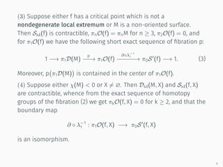 (3) Suppose either f has a critical point which is not a
nondegenerate local extremum or M is a non-oriented surface.
Then Sid(f) is contractible, πnO(f) = πnM for n ≥ 3, π2O(f) = 0, and
for π1O(f) we have the following short exact sequence of ﬁbration p:
1 −→ π1D(M)
p
−−−→ π1O(f)
∂◦λ−1
1
−−−−−−→ π0S′
(f) −→ 1. (3)
Moreover, p
(
π1D(M)
)
is contained in the center of π1O(f).
(4) Suppose either χ(M)  0 or X ̸= ∅. Then Did(M, X) and Sid(f, X)
are contractible, whence from the exact sequence of homotopy
groups of the ﬁbration (2) we get πkO(f, X) = 0 for k ≥ 2, and that the
boundary map
∂ ◦ λ−1
1 : π1O(f, X) −→ π0S′
(f, X)
is an isomorphism.
6
 