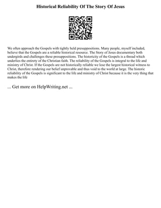 Historical Reliability Of The Story Of Jesus
We often approach the Gospels with tightly held presuppositions. Many people, myself included,
believe that the Gospels are a reliable historical resource. The Story of Jesus documentary both
undergirds and challenges these presuppositions. The historicity of the Gospels is a thread which
underlies the entirety of the Christian faith. The reliability of the Gospels is integral to the life and
ministry of Christ. If the Gospels are not historically reliable we lose the largest historical witness to
Christ, therefore rendering our belief unprovable and thus void to the world at large. The historic
reliability of the Gospels is significant to the life and ministry of Christ because it is the very thing that
makes the life
... Get more on HelpWriting.net ...
 