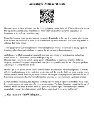 Advantages Of Binaural Beats
Binaural means to listen with two ears. In 1839, a physicist named Heinrich Wilhelm Dove discovered
that a person hears the sound of continuous beats when waves of two different frequencies are
introduced to his both ears simultaneously.
Since then binaural beats has kept gaining popularity. Especially, in the past few years a lot of people
have become too interested in it due to the buzz created by some advertisers that it can help people to
enhance their mind power.
Today people are widely using binaural beats for meditation because of its utility in taking a person
into deep relaxed states of mind and in causing the altered states of consciousness.
A plethora of self help products are available now that uses brainwave entertainment technology
which means to ... Show more content on Helpwriting.net ...
Binaural beats requires the use of a good quality of headphone or earphone, since two different
frequency audio will be played on your both ears this is not possible with the use of regular speakers.
Advantages of Using Binaural Beats
Before I get to the points, I want you to understand that binaural beats have indeed proved to be very
effective in changing one brain s state to a great extent still the benefits that I am going to write below
are not research based, these are just some common advantages lot of people have had with the use of
brainwave entrainment. But, there are chances that you may not experience any significant change.
Lowers the brain frequency, thus becomes soothing for your mind. Helps you to meditate more easily
by creating appropriate mind states for better concentration. The brain frequency caused by the use of
binaural beats kills stress. Binaural beats is a quick way to enter alpha state of mind (the one that
occurs before sleep) from beta state of mind( fully awake state). It is a great tool for self
... Get more on HelpWriting.net ...
 