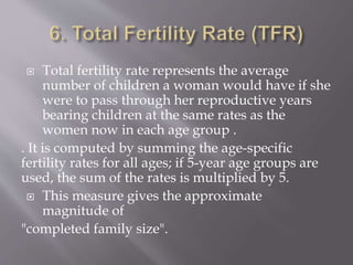  Total fertility rate represents the average
number of children a woman would have if she
were to pass through her reproductive years
bearing children at the same rates as the
women now in each age group .
. It is computed by summing the age-specific
fertility rates for all ages; if 5-year age groups are
used, the sum of the rates is multiplied by 5.
 This measure gives the approximate
magnitude of
"completed family size".
 