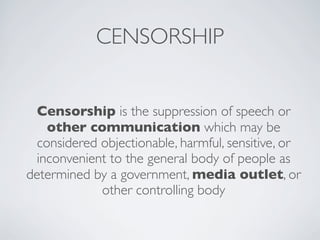 CENSORSHIP
Censorship is the suppression of speech or
other communication which may be
considered objectionable, harmful, sensitive, or
inconvenient to the general body of people as
determined by a government, media outlet, or
other controlling body
 