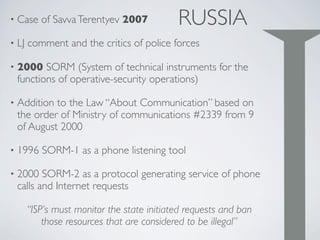 RUSSIA• Case of SavvaTerentyev 2007
• LJ comment and the critics of police forces
• 2000 SORM (System of technical instruments for the
functions of operative-security operations)
• Addition to the Law “About Communication” based on
the order of Ministry of communications #2339 from 9
of August 2000
• 1996 SORM-1 as a phone listening tool
• 2000 SORM-2 as a protocol generating service of phone
calls and Internet requests
“ISP’s must monitor the state initiated requests and ban
those resources that are considered to be illegal”
 