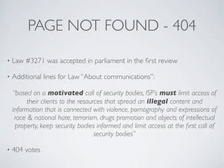 PAGE NOT FOUND - 404
• Law #3271 was accepted in parliament in the ﬁrst review
• Additional lines for Law “About communications”:
“based on a motivated call of security bodies, ISP’s must limit access of
their clients to the resources that spread an illegal content and
information that is connected with violence, pornography and expressions of
race & national hate, terrorism, drugs promotion and objects of intellectual
property, keep security bodies informed and limit access at the ﬁrst call of
security bodies”
• 404 votes
 