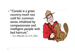   “Canada is a great
 country, much too
 cold for common
 sense, inhabited by
 compassionate and
 intelligent people with
 bad haircuts”.
      Yann Martel, Life of Pi, 2002.
  
 