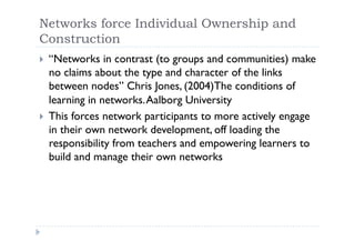 Networks force Individual Ownership and
Construction
     “Networks in contrast (to groups and communities) make
 
     no claims about the type and character of the links
     between nodes” Chris Jones, (2004)The conditions of
     learning in networks. Aalborg University
     This forces network participants to more actively engage
 
     in their own network development, off loading the
     responsibility from teachers and empowering learners to
     build and manage their own networks
 