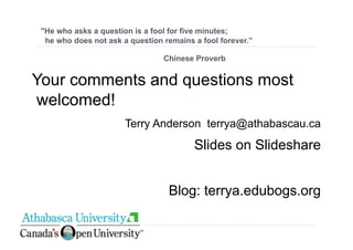 quot;He who asks a question is a fool for five minutes;
  he who does not ask a question remains a fool forever.”

                                 Chinese Proverb


Your comments and questions most
welcomed!
                       Terry Anderson terrya@athabascau.ca
                                         Slides on Slideshare


                                  Blog: terrya.edubogs.org
 