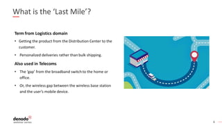 4
What is the ‘Last Mile’?
Term from Logistics domain
• Getting the product from the Distribution Center to the
customer.
• Personalized deliveries rather than bulk shipping.
Also used in Telecoms
• The ‘gap’ from the broadband switch to the home or
office.
• Or, the wireless gap between the wireless base station
and the user’s mobile device.
 