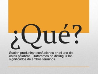 ¿Qué?
Suelen producirse confusiones en el uso de
estas palabras. Trataremos de distinguir los
significados de ambos términos.
 