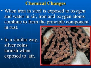 Chemical Changes When iron in steel is exposed to oxygen and water in air, iron and oxygen atoms combine to form the principle component in rust.  In a similar way, silver coins tarnish when exposed to  air.  