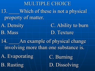 MULTIPLE CHOICE 13. ____Which of these is not a physical property of matter. A. Density  B. Mass  D. Texture  C. Ability to burn C 14. ____An example of physical change involving more than one substance is. A. Evaporating  B. Rusting C. Burning  D. Dissolving  D 