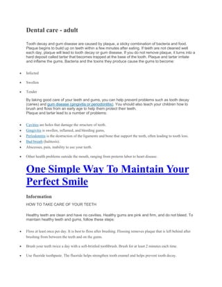 Dental care - adult
Tooth decay and gum disease are caused by plaque, a sticky combination of bacteria and food.
Plaque begins to build up on teeth within a few minutes after eating. If teeth are not cleaned well
each day, plaque will lead to tooth decay or gum disease. If you do not remove plaque, it turns into a
hard deposit called tartar that becomes trapped at the base of the tooth. Plaque and tartar irritate
and inflame the gums. Bacteria and the toxins they produce cause the gums to become:
 Infected
 Swollen
 Tender
By taking good care of your teeth and gums, you can help prevent problems such as tooth decay
(caries) and gum disease (gingivitis or periodontitis). You should also teach your children how to
brush and floss from an early age to help them protect their teeth.
Plaque and tartar lead to a number of problems:
 Cavities are holes that damage the structure of teeth.
 Gingivitis is swollen, inflamed, and bleeding gums,
 Periodontitis is the destruction of the ligaments and bone that support the teeth, often leading to tooth loss.
 Bad breath (halitosis).
 Abscesses, pain, inability to use your teeth.
 Other health problems outside the mouth, ranging from preterm labor to heart disease.
One Simple Way To Maintain Your
Perfect Smile
Information
HOW TO TAKE CARE OF YOUR TEETH
Healthy teeth are clean and have no cavities. Healthy gums are pink and firm, and do not bleed. To
maintain healthy teeth and gums, follow these steps:
 Floss at least once per day. It is best to floss after brushing. Flossing removes plaque that is left behind after
brushing from between the teeth and on the gums.
 Brush your teeth twice a day with a soft-bristled toothbrush. Brush for at least 2 minutes each time.
 Use fluoride toothpaste. The fluoride helps strengthen tooth enamel and helps prevent tooth decay.
 