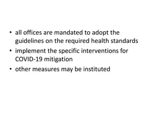 • all offices are mandated to adopt the
guidelines on the required health standards
• implement the specific interventions for
COVID-19 mitigation
• other measures may be instituted
 