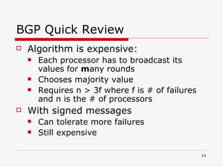 BGP Quick Review Algorithm is expensive: Each processor has to broadcast its values for  m any rounds Chooses majority value Requires n > 3f where f is # of failures and n is the # of processors With signed messages Can tolerate more failures Still expensive 