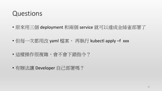 Questions
• 原來用三個 deployment 和兩個 service 就可以達成金絲雀部署了
• 但每一次都用改 yaml 檔案， 再執行 kubectl apply –f xxx
• 這樣操作很複雜，會不會下錯指令？
• 有辦法讓 Developer 自己部署嗎？
28
 