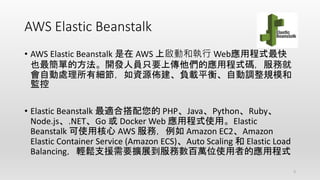 AWS Elastic Beanstalk
• AWS Elastic Beanstalk 是在 AWS 上啟動和執行 Web應用程式最快
也最簡單的方法。開發人員只要上傳他們的應用程式碼，服務就
會自動處理所有細節，如資源佈建、負載平衡、自動調整規模和
監控
• Elastic Beanstalk 最適合搭配您的 PHP、Java、Python、Ruby、
Node.js、.NET、Go 或 Docker Web 應用程式使用。Elastic
Beanstalk 可使用核心 AWS 服務，例如 Amazon EC2、Amazon
Elastic Container Service (Amazon ECS)、Auto Scaling 和 Elastic Load
Balancing，輕鬆支援需要擴展到服務數百萬位使用者的應用程式
3
 