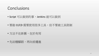 Conclusions
40
• Script 可以做到的事，Jenkins 就可以做到
• 要做 CI/CD 需要使用很多工具，但不要被工具限制
• 方法不在新舊，在於有用
• 先站穩腳跟，再向前邁進
 