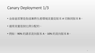 Canary Deployment 1/3
• 金絲雀部署是指逐漸將生產環境流量從版本 A 切換到版本 B。
• 通常流量是按比例分配的。
• 例如：90% 的請求流向版本 A，10% 的流向版本 B。
8
 