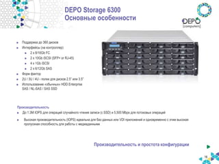 DEPO Storage 6300
Основные особенности
Поддержка до 360 дисков
Интерфейсы (на контроллер)
2 x 8/16Gb FC
2 x 10Gb iSCSI (SFP+ or RJ-45)
4 x 1Gb iSCSI
2 x 6/12Gb SAS
Форм фактор
2U / 3U / 4U - полки для дисков 2.5” или 3.5”
Использование «обычных» HDD Enterprise
SAS / NL-SAS / SAS SSD
Производительность
До 1.3M IOPS для операций случайного чтения записи (с SSD) и 5,500 Mbps для потоковых операций
Высокая производительность (IOPS) идеальна для баз данных или VDI приложений и одновременно с этим высокая
пропускная способность для работы с медиаданными
Производительность и простота конфигурации
18
 